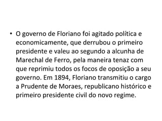 • O governo de Floriano foi agitado política e
  economicamente, que derrubou o primeiro
  presidente e valeu ao segundo a alcunha de
  Marechal de Ferro, pela maneira tenaz com
  que reprimiu todos os focos de oposição a seu
  governo. Em 1894, Floriano transmitiu o cargo
  a Prudente de Moraes, republicano histórico e
  primeiro presidente civil do novo regime.
 