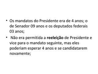• Os mandatos do Presidente era de 4 anos; o
de Senador 09 anos e os deputados federais
03 anos;
• Não era permitida a reeleição de Presidente e
vice para o mandato seguinte, mas eles
poderiam esperar 4 anos e se candidatarem
novamente;
 