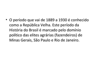 • O período que vai de 1889 a 1930 é conhecido
como a República Velha. Este período da
História do Brasil é marcado pelo domínio
político das elites agrárias (fazendeiros) de
Minas Gerais, São Paulo e Rio de Janeiro.
 