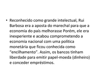 • Reconhecido como grande intelectual, Rui
Barbosa era a aposta do marechal para que a
economia do país melhorasse Porém, ele era
inexperiente e acabou comprometendo a
economia nacional com uma política
monetária que ficou conhecida como
“encilhamento”. Assim, os bancos tinham
liberdade para emitir papel-moeda (dinheiro)
e conceder empréstimos.
 