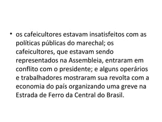 • os cafeicultores estavam insatisfeitos com as
políticas públicas do marechal; os
cafeicultores, que estavam sendo
representados na Assembleia, entraram em
conflito com o presidente; e alguns operários
e trabalhadores mostraram sua revolta com a
economia do país organizando uma greve na
Estrada de Ferro da Central do Brasil.
 