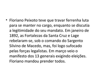 • Floriano Peixoto teve que travar ferrenha luta
para se manter no cargo, enquanto se discutia
a legitimidade do seu mandato. Em janeiro de
1892, as Fortalezas da Santa Cruz e Lage
rebelaram-se, sob o comando do Sargento
Silvino de Macedo, mas, foi logo sufocado
pelas forças legalistas. Em março veio o
manifesto dos 13 generais exigindo eleições.
Floriano mandou prender todos.
 