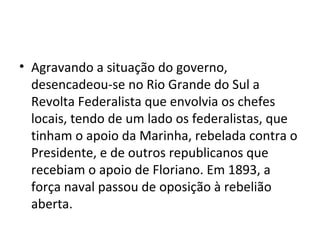 • Agravando a situação do governo,
desencadeou-se no Rio Grande do Sul a
Revolta Federalista que envolvia os chefes
locais, tendo de um lado os federalistas, que
tinham o apoio da Marinha, rebelada contra o
Presidente, e de outros republicanos que
recebiam o apoio de Floriano. Em 1893, a
força naval passou de oposição à rebelião
aberta.
 