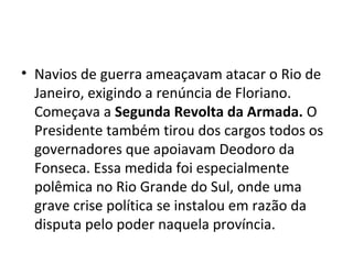 • Navios de guerra ameaçavam atacar o Rio de
Janeiro, exigindo a renúncia de Floriano.
Começava a Segunda Revolta da Armada. O
Presidente também tirou dos cargos todos os
governadores que apoiavam Deodoro da
Fonseca. Essa medida foi especialmente
polêmica no Rio Grande do Sul, onde uma
grave crise política se instalou em razão da
disputa pelo poder naquela província.
 
