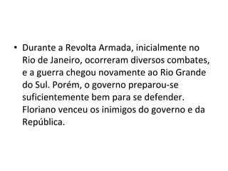 • Durante a Revolta Armada, inicialmente no
Rio de Janeiro, ocorreram diversos combates,
e a guerra chegou novamente ao Rio Grande
do Sul. Porém, o governo preparou-se
suficientemente bem para se defender.
Floriano venceu os inimigos do governo e da
República.
 