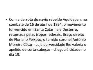 • Com a derrota do navio rebelde Aquidaban, no
combate de 16 de abril de 1894, o movimento
foi vencido em Santa Catarina e Desterro,
retomada pelas tropas federais. Braço direito
de Floriano Peixoto, o temido coronel Antônio
Moreira César - cuja perversidade lhe valeria o
apelido de corta-cabeças - chegou à cidade no
dia 19.
 