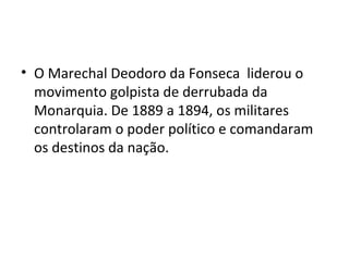 • O Marechal Deodoro da Fonseca liderou o
movimento golpista de derrubada da
Monarquia. De 1889 a 1894, os militares
controlaram o poder político e comandaram
os destinos da nação.
 