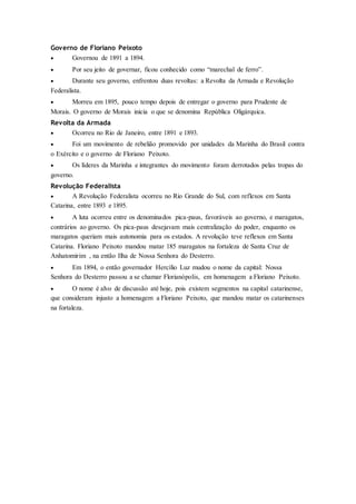 Governo de Floriano Peixoto
 Governou de 1891 a 1894.
 Por seu jeito de governar, ficou conhecido como “marechal de ferro”.
 Durante seu governo, enfrentou duas revoltas: a Revolta da Armada e Revolução
Federalista.
 Morreu em 1895, pouco tempo depois de entregar o governo para Prudente de
Morais. O governo de Morais inicia o que se denomina República Oligárquica.
Revolta da Armada
 Ocorreu no Rio de Janeiro, entre 1891 e 1893.
 Foi um movimento de rebelião promovido por unidades da Marinha do Brasil contra
o Exército e o governo de Floriano Peixoto.
 Os líderes da Marinha e integrantes do movimento foram derrotados pelas tropas do
governo.
Revolução Federalista
 A Revolução Federalista ocorreu no Rio Grande do Sul, com reflexos em Santa
Catarina, entre 1893 e 1895.
 A luta ocorreu entre os denominados pica-paus, favoráveis ao governo, e maragatos,
contrários ao governo. Os pica-paus desejavam mais centralização do poder, enquanto os
maragatos queriam mais autonomia para os estados. A revolução teve reflexos em Santa
Catarina. Floriano Peixoto mandou matar 185 maragatos na fortaleza de Santa Cruz de
Anhatomirim , na então Ilha de Nossa Senhora do Desterro.
 Em 1894, o então governador Hercílio Luz mudou o nome da capital: Nossa
Senhora do Desterro passou a se chamar Florianópolis, em homenagem a Floriano Peixoto.
 O nome é alvo de discussão até hoje, pois existem segmentos na capital catarinense,
que consideram injusto a homenagem a Floriano Peixoto, que mandou matar os catarinenses
na fortaleza.
 