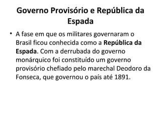 Governo Provisório e República da
Espada
• A fase em que os militares governaram o
Brasil ficou conhecida como a República da
Espada. Com a derrubada do governo
monárquico foi constituído um governo
provisório chefiado pelo marechal Deodoro da
Fonseca, que governou o país até 1891.
 