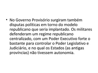 • No Governo Provisório surgiram também
disputas políticas em torno do modelo
republicano que seria implantado. Os militares
defenderam um regime republicano
centralizado, com um Poder Executivo forte o
bastante para controlar o Poder Legislativo e
Judiciário, e no qual os Estados (as antigas
províncias) não tivessem autonomia.
 