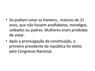 • Só podiam votar os homens, maiores de 21
anos, que não fossem analfabetos, mendigos,
soldados ou padres. Mulheres eram proibidas
de votar.
• Após a promulgação da constituição, o
primeiro presidente da república foi eleito
pelo Congresso Nacional.
 