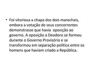 • Foi vitoriosa a chapa dos dois marechais,
embora a votação de seus concorrentes
demonstrasse que havia oposição ao
governo. A oposição a Deodoro se formou
durante o Governo Provisório e se
transformou em separação política entre os
homens que haviam criado a República.
 