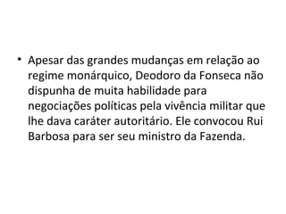 • Apesar das grandes mudanças em relação ao
regime monárquico, Deodoro da Fonseca não
dispunha de muita habilidade para
negociações políticas pela vivência militar que
lhe dava caráter autoritário. Ele convocou Rui
Barbosa para ser seu ministro da Fazenda.
 