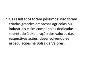 • Os resultados foram péssimos: não foram
criadas grandes empresas agrícolas ou
industriais e sim companhias dedicadas
sobretudo à exploração dos valores das
respectivas ações, desenvolvendo-se
especulações na Bolsa de Valores.
 