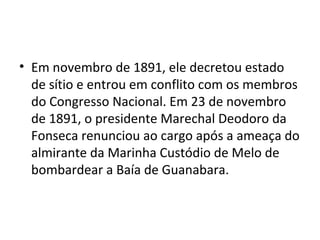 • Em novembro de 1891, ele decretou estado
de sítio e entrou em conflito com os membros
do Congresso Nacional. Em 23 de novembro
de 1891, o presidente Marechal Deodoro da
Fonseca renunciou ao cargo após a ameaça do
almirante da Marinha Custódio de Melo de
bombardear a Baía de Guanabara.
 
