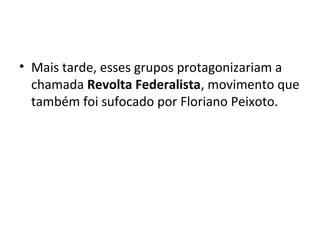 • Mais tarde, esses grupos protagonizariam a
chamada Revolta Federalista, movimento que
também foi sufocado por Floriano Peixoto.
 