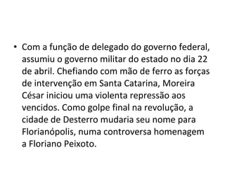 • Com a função de delegado do governo federal,
assumiu o governo militar do estado no dia 22
de abril. Chefiando com mão de ferro as forças
de intervenção em Santa Catarina, Moreira
César iniciou uma violenta repressão aos
vencidos. Como golpe final na revolução, a
cidade de Desterro mudaria seu nome para
Florianópolis, numa controversa homenagem
a Floriano Peixoto.
 