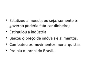 • Estatizou a moeda; ou seja: somente o
governo poderia fabricar dinheiro;
• Estimulou a indústria.
• Baixou o preço de imóveis e alimentos.
• Combateu os movimentos monarquistas.
• Proibiu o Jornal do Brasil.
 
