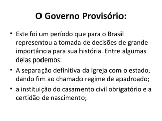 O Governo Provisório:
• Este foi um período que para o Brasil
representou a tomada de decisões de grande
importância para sua história. Entre algumas
delas podemos:
• A separação definitiva da Igreja com o estado,
dando fim ao chamado regime de apadroado;
• a instituição do casamento civil obrigatório e a
certidão de nascimento;
 