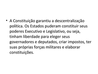 • A Constituição garantiu a descentralização
política. Os Estados puderam constituir seus
poderes Executivo e Legislativo, ou seja,
tinham liberdade para eleger seus
governadores e deputados, criar impostos, ter
suas próprias forças militares e elaborar
constituições.
 