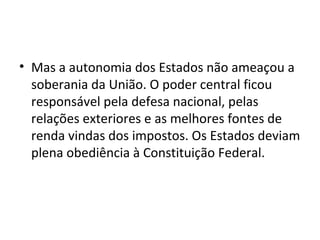 • Mas a autonomia dos Estados não ameaçou a
soberania da União. O poder central ficou
responsável pela defesa nacional, pelas
relações exteriores e as melhores fontes de
renda vindas dos impostos. Os Estados deviam
plena obediência à Constituição Federal.
 