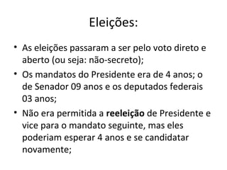 Eleições:
• As eleições passaram a ser pelo voto direto e
aberto (ou seja: não-secreto);
• Os mandatos do Presidente era de 4 anos; o
de Senador 09 anos e os deputados federais
03 anos;
• Não era permitida a reeleição de Presidente e
vice para o mandato seguinte, mas eles
poderiam esperar 4 anos e se candidatar
novamente;
 