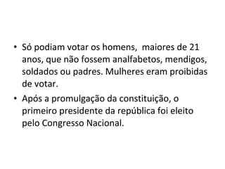 • Só podiam votar os homens, maiores de 21
anos, que não fossem analfabetos, mendigos,
soldados ou padres. Mulheres eram proibidas
de votar.
• Após a promulgação da constituição, o
primeiro presidente da república foi eleito
pelo Congresso Nacional.
 