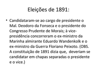Eleições de 1891:
• Candidataram-se ao cargo de presidente o
Mal. Deodoro da Fonseca e o presidente do
Congresso Prudente de Morais; à vice-
presidência concorreram o ex-ministro da
Marinha almirante Eduardo Wandenkolk e o
ex-ministro da Guerra Floriano Peixoto. (OBS.
A constituição de 1891 dizia que, deveriam se
candidatar em chapas separadas o presidente
e o vice.)
 