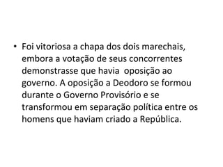 • Foi vitoriosa a chapa dos dois marechais,
embora a votação de seus concorrentes
demonstrasse que havia oposição ao
governo. A oposição a Deodoro se formou
durante o Governo Provisório e se
transformou em separação política entre os
homens que haviam criado a República.
 
