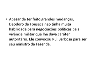 • Apesar de ter feito grandes mudanças,
Deodoro da Fonseca não tinha muita
habilidade para negociações políticas pela
vivência militar que lhe dava caráter
autoritário. Ele convocou Rui Barbosa para ser
seu ministro da Fazenda.
 
