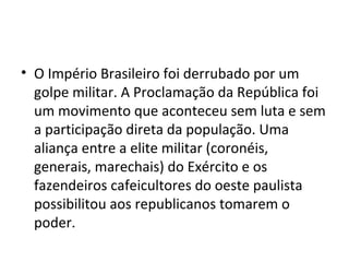 • O Império Brasileiro foi derrubado por um
golpe militar. A Proclamação da República foi
um movimento que aconteceu sem luta e sem
a participação direta da população. Uma
aliança entre a elite militar (coronéis,
generais, marechais) do Exército e os
fazendeiros cafeicultores do oeste paulista
possibilitou aos republicanos tomarem o
poder.
 