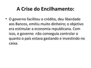 A Crise do Encilhamento:
• O governo facilitou o crédito, deu liberdade
aos Bancos, emitiu muito dinheiro; o objetivo
era estimular a economia republicana. Com
isso, o governo não conseguia controlar o
quanto o país estava gastando e investindo no
caixa.
 