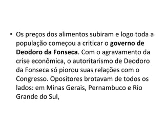 • Os preços dos alimentos subiram e logo toda a
população começou a criticar o governo de
Deodoro da Fonseca. Com o agravamento da
crise econômica, o autoritarismo de Deodoro
da Fonseca só piorou suas relações com o
Congresso. Opositores brotavam de todos os
lados: em Minas Gerais, Pernambuco e Rio
Grande do Sul,
 