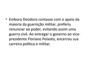 • Embora Deodoro contasse com o apoio da
maioria da guarnição militar, preferiu
renunciar ao poder, evitando assim uma
guerra civil. Ao entregar o governo ao vice-
presidente Floriano Peixoto, encerrou sua
carreira política e militar.
 