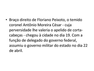 • Braço direito de Floriano Peixoto, o temido
coronel Antônio Moreira César - cuja
perversidade lhe valeria o apelido de corta-
cabeças - chegou à cidade no dia 19. Com a
função de delegado do governo federal,
assumiu o governo militar do estado no dia 22
de abril.
 