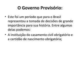 O Governo Provisório:
• Este foi um período que para o Brasil
representou a tomada de decisões de grande
importância para sua história. Entre algumas
delas podemos:
• A instituição do casamento civil obrigatório e
a certidão de nascimento obrigatória;
 