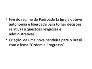 • Fim do regime do Padroado (a Igreja obteve
autonomia e liberdade para tomar decisões
relativas a questões religiosas e
administrativas);
• Criação de uma nova bandeira para o Brasil
com o lema “Ordem e Progresso”.
 