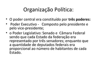Organização Política:
• O poder central era constituído por três poderes:
• Poder Executivo - Composto pelo presidente e
pelo vice-presidente;
• o Poder Legislativo: Senado e Câmara Federal
sendo que cada Estado da federação era
representado por três senadores; enquanto que
a quantidade de deputados federais era
proporcional ao número de habitantes de cada
Estado.
 