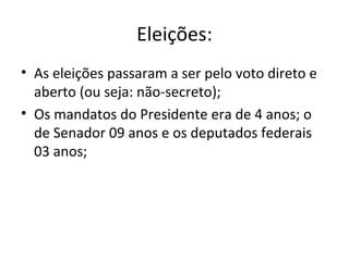Eleições:
• As eleições passaram a ser pelo voto direto e
aberto (ou seja: não-secreto);
• Os mandatos do Presidente era de 4 anos; o
de Senador 09 anos e os deputados federais
03 anos;
 