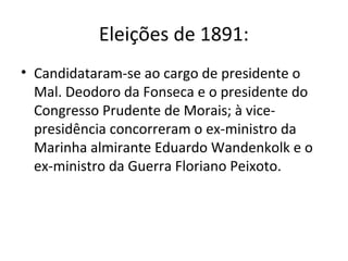 Eleições de 1891:
• Candidataram-se ao cargo de presidente o
Mal. Deodoro da Fonseca e o presidente do
Congresso Prudente de Morais; à vice-
presidência concorreram o ex-ministro da
Marinha almirante Eduardo Wandenkolk e o
ex-ministro da Guerra Floriano Peixoto.
 