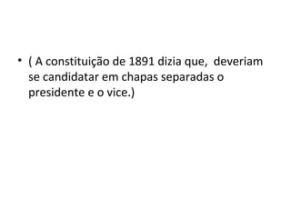 • ( A constituição de 1891 dizia que, deveriam
se candidatar em chapas separadas o
presidente e o vice.)
 