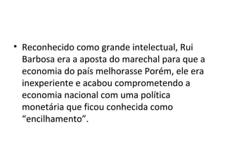 • Reconhecido como grande intelectual, Rui
Barbosa era a aposta do marechal para que a
economia do país melhorasse Porém, ele era
inexperiente e acabou comprometendo a
economia nacional com uma política
monetária que ficou conhecida como
“encilhamento”.
 