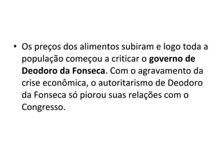 • Os preços dos alimentos subiram e logo toda a
população começou a criticar o governo de
Deodoro da Fonseca. Com o agravamento da
crise econômica, o autoritarismo de Deodoro
da Fonseca só piorou suas relações com o
Congresso.
 