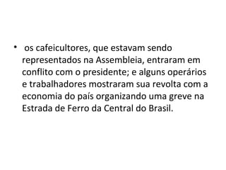 • os cafeicultores, que estavam sendo
representados na Assembleia, entraram em
conflito com o presidente; e alguns operários
e trabalhadores mostraram sua revolta com a
economia do país organizando uma greve na
Estrada de Ferro da Central do Brasil.
 