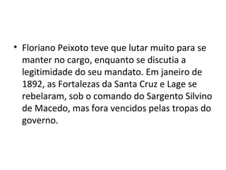 • Floriano Peixoto teve que lutar muito para se
manter no cargo, enquanto se discutia a
legitimidade do seu mandato. Em janeiro de
1892, as Fortalezas da Santa Cruz e Lage se
rebelaram, sob o comando do Sargento Silvino
de Macedo, mas fora vencidos pelas tropas do
governo.
 