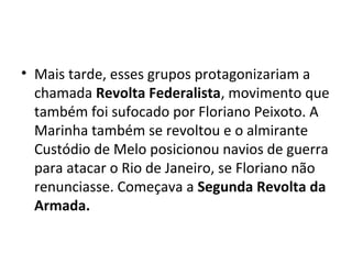 • Mais tarde, esses grupos protagonizariam a
chamada Revolta Federalista, movimento que
também foi sufocado por Floriano Peixoto. A
Marinha também se revoltou e o almirante
Custódio de Melo posicionou navios de guerra
para atacar o Rio de Janeiro, se Floriano não
renunciasse. Começava a Segunda Revolta da
Armada.
 