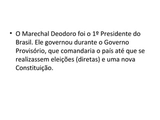 • O Marechal Deodoro foi o 1º Presidente do
Brasil. Ele governou durante o Governo
Provisório, que comandaria o país até que se
realizassem eleições (diretas) e uma nova
Constituição.
 