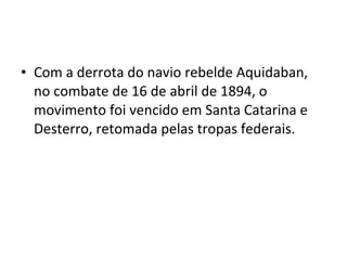• Com a derrota do navio rebelde Aquidaban,
no combate de 16 de abril de 1894, o
movimento foi vencido em Santa Catarina e
Desterro, retomada pelas tropas federais.
 