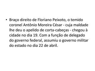 • Braço direito de Floriano Peixoto, o temido
coronel Antônio Moreira César - cuja maldade
lhe deu o apelido de corta-cabeças - chegou à
cidade no dia 19. Com a função de delegado
do governo federal, assumiu o governo militar
do estado no dia 22 de abril.
 