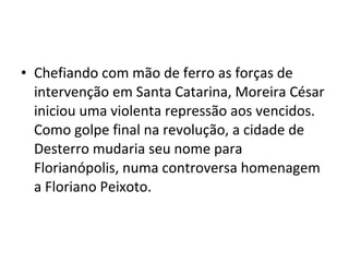 • Chefiando com mão de ferro as forças de
intervenção em Santa Catarina, Moreira César
iniciou uma violenta repressão aos vencidos.
Como golpe final na revolução, a cidade de
Desterro mudaria seu nome para
Florianópolis, numa controversa homenagem
a Floriano Peixoto.
 